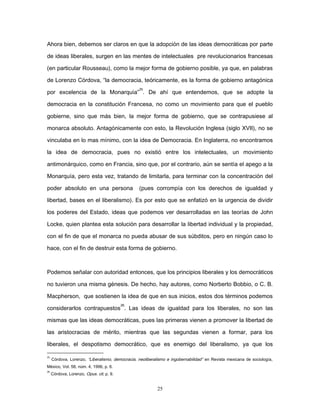 Ahora bien, debemos ser claros en que la adopción de las ideas democráticas por parte
de ideas liberales, surgen en las mentes de intelectuales pre revolucionarios francesas
(en particular Rousseau), como la mejor forma de gobierno posible, ya que, en palabras
de Lorenzo Córdova, “la democracia, teóricamente, es la forma de gobierno antagónica
por excelencia de la Monarquía”
25
. De ahí que entendemos, que se adopte la
democracia en la constitución Francesa, no como un movimiento para que el pueblo
gobierne, sino que más bien, la mejor forma de gobierno, que se contrapusiese al
monarca absoluto. Antagónicamente con esto, la Revolución Inglesa (siglo XVII), no se
vinculaba en lo mas mínimo, con la idea de Democracia. En Inglaterra, no encontramos
la idea de democracia, pues no existió entre los intelectuales, un movimiento
antimonárquico, como en Francia, sino que, por el contrario, aún se sentía el apego a la
Monarquía, pero esta vez, tratando de limitarla, para terminar con la concentración del
poder absoluto en una persona (pues corrompía con los derechos de igualdad y
libertad, bases en el liberalismo). Es por esto que se enfatizó en la urgencia de dividir
los poderes del Estado, ideas que podemos ver desarrolladas en las teorías de John
Locke, quien plantea esta solución para desarrollar la libertad individual y la propiedad,
con el fin de que el monarca no pueda abusar de sus súbditos, pero en ningún caso lo
hace, con el fin de destruir esta forma de gobierno.
Podemos señalar con autoridad entonces, que los principios liberales y los democráticos
no tuvieron una misma génesis. De hecho, hay autores, como Norberto Bobbio, o C. B.
Macpherson, que sostienen la idea de que en sus inicios, estos dos términos podemos
considerarlos contrapuestos
26
. Las ideas de igualdad para los liberales, no son las
mismas que las ideas democráticas, pues las primeras vienen a promover la libertad de
las aristocracias de mérito, mientras que las segundas vienen a formar, para los
liberales, el despotismo democrático, que es enemigo del liberalismo, ya que los
25
Córdova, Lorenzo, “Liberalismo, democracia, neoliberalismo e ingobernabilidad” en Revista mexicana de sociología,
México, Vol. 58, núm. 4, 1996, p. 6.
26
Córdova, Lorenzo, Opus. cit. p. 9.
25
 