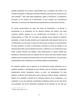 grandes pensadores de la época, argumentaban que “el gobierno del pueblo, o de
voluntad mayoritaria, es fatal para la libertad individual y para todos los atractivos de la
vida civilizada”
27
. Pero estas ideas antagónicas, pasan a involucrarse, y el liberalismo
encuentra el uso práctico de la democracia, en dos sucesos que consideramos
relevantes: La revolución de independencia estadounidense y la Revolución francesa.
Un primer reconocimiento de estas dos ideas (la democrática y la liberal), lo
encontramos en la declaración de los derechos básicos del hombre, que estos
nacientes estados redactan en sus constituciones (la francesa en 1791 y la
estadounidense en 1789). Por una parte, los liberales buscan delimitar el gobierno
absolutista, a través de estos derechos que el gobernante debe respetar (base de las
constituciones), por otra parte, la idea de la democracia se basa en el reconocimiento
de estos derechos. Es decir, la democracia encuentra su punto de partida en los
derechos del hombre, que los liberales reconocen y redactan en sus constituciones para
limitar el poder absoluto. No obstante, estas declaraciones no quieren señalar que
liberalismo y democracia sean dos aspectos de una misma cosa, pero también buscan
señalar que esta vinculación de ambas ideas, nunca más se disolvieron, sino que fueron
entrelazándose más a medida que los nacientes estados se desarrollaban.
Es necesario señalar, que el ejercicio de la democracia puede sostenerse en un
ambiente igualitario e impregnado de gran libertad, para los individuos considerados
políticamente activos (ciudadanos activos, es decir, con propiedades). En otras
palabras, el ejercicio de la democracia viene a reforzar la idea de libertad –mediante la
defensa de la igualdad y libertad de los derechos políticos de los ciudadanos- y de
propiedad –ya que las personas consideradas ciudadanas activas son las que tienen
una propiedad- dos de las demandas constantes de los liberales. Es por esto que
27
Córdova, Lorenzo, Opus. cit. p. 8.
26
 
