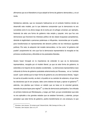 afirmamos que es el liberalismo el que adoptó la forma de gobierno democrático, y no al
revés.
Señalamos además, que es necesario habituarnos en el contexto histórico donde se
desarrolló este modelo, por lo que debemos comprender que la democracia no era
concebida como lo es ahora (luego de la lucha por el sufragio universal, por ejemplo),
haciendo de esta una forma de gobierno más amplia y popular, sino que fue una
democracia que favoreció los intereses político de las clases burguesas (propietarios),
dándole la legitimidad a personas poderosas e influyentes, reconocidas por el pueblo,
para transformarse en representantes del derecho político de los individuos (igualdad
política). Por esto, la adopción del modelo democrático, no fue como “el gobierno del
pueblo” propiamente tal, sino que fue la democracia representativa la recogida en las
primeras constituciones y difundida en los postulados liberales.
Quiero hacer hincapié en la importancia de entender lo que es la democracia
representativa, recogida por el modelo liberal, ya que es esta forma de gobierno, la
extendida a la mayoría de los estados occidentales. La democracia representativa nace
criticando la forma de gobierno postulada anteriormente por Rousseau, en su “contrato
social”, quien señala que la mejor forma de gobierno es una democracia directa, “según
la cual es el pueblo reunido, es decir, el pueblo en su carácter de soberano, el que toma
las decisiones que le son propias, tales como dotarse de leyes y ejercer el gobierno”
28
,
además, nos plantea que incluso un estado que se basa en la voluntad general,
necesita de pocas leyes para regirse
29
. La idea de democracia participativa, fue criticada
en primera instancia por Montesquieu, y luego, por Kant, ya que consideraban que esta
no era aplicable a los grandes estados que se estaban formando, y además, porque
pensaban que esta forma de gobierno, podría transformarse en una anarquía, lo que
28
Rousseau, Jean-Jacques, "El contrato social", Editorial Ercilla, 1988, Santiago de Chile. p. 88.
29
Rousseau, Jean-Jacques, Opus. cit. p. 97.
27
 
