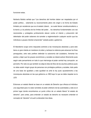funcionan estas.
Norberto Bobbio señala que “Los derechos del hombre deben ser respetados por el
poder político… solamente su reconocimiento pleno dio origen a la forma de Estado
limitado por excelencia que es el estado Liberal… se suele llamar constitucionalismo a
la teoría y a la práctica de los límites del poder… los derechos fundamentales una vez
reconocidos y protegidos jurídicamente elevan contra el intento y presunción del
detentador del poder soberano de someter a reglamentación cualquier acción que los
individuos o grupos intenten emprender” (estado poder y gobierno).
El liberalismo surge como respuesta contraria a las monarquías absolutas y para esto
tiene un gran interés en mantener el orden y rechaza la violencia para alcanzar los fines
perseguidos, ante esto prefiere defender la autonomía del ciudadano, fomentar los
pactos y dejar que los grupos económicos y sociales se desenvuelvan libremente pues
según este pensamiento en todo lo que intervenga el poder central hay corrupción, se
pervierte. Por esto es que también se aleja la idea de Dios de los asuntos públicos pues
no debe existir ningún grupo de personas con privilegios políticos y sociales, todo parte
de una base de igualdad y esta igualdad es ante la ley pues opuestamente a las
monarquías absolutas en las que gobierna un REX aquí lo que se debe respetar es la
LEX.
Entonces un estado liberal se basa en un estado de Derecho que ofrezca al individuo
una seguridad para no estar sometido al poder arbitrario de las autoridades y este es el
primer lugar donde encontramos un punto crítico de un estado liberal “el estado de
derecho”, pero antes, para entender un estado de derecho es necesario entender el
concepto de “decisión” al cual lo anteceden tres ideas.
29
 