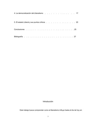 4. La democratización del Liberalismo . . . . . . . . . . . . . . 17
5. El estado Liberal y sus puntos críticos . . . . . . . . . . . . . . 20
Conclusiones . . . . . . . . . . . . . . . . . . . . . . . . . 25
Bibliografía . . . . . . . . . . . . . . . . . . . . . . . . . 27
Introducción
Este trabajo busca comprender como el liberalismo influye hasta el día de hoy en
3
 