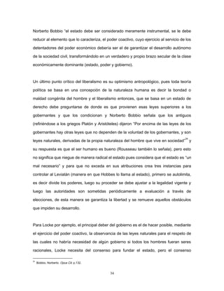 Norberto Bobbio “el estado debe ser considerado meramente instrumental, se le debe
reducir al elemento que lo caracteriza, el poder coactivo, cuyo ejercicio al servicio de los
detentadores del poder económico debería ser el de garantizar el desarrollo autónomo
de la sociedad civil, transformándolo en un verdadero y propio brazo secular de la clase
económicamente dominante (estado, poder y gobierno).
Un último punto crítico del liberalismo es su optimismo antropológico, pues toda teoría
política se basa en una concepción de la naturaleza humana es decir la bondad o
maldad congénita del hombre y el liberalismo entonces, que se basa en un estado de
derecho debe preguntarse de donde es que provienen esas leyes superiores a los
gobernantes y que los condicionan y Norberto Bobbio señala que los antiguos
(refiriéndose a los griegos Platón y Aristóteles) dijeron “Por encima de las leyes de los
gobernantes hay otras leyes que no dependen de la voluntad de los gobernantes, y son
leyes naturales, derivadas de la propia naturaleza del hombre que vive en sociedad”
34
y
su respuesta es que el ser humano es bueno (Rousseau también lo señala), pero esto
no significa que niegue de manera radical el estado pues considera que el estado es “un
mal necesario” y para que no exceda en sus atribuciones crea tres instancias para
controlar al Leviatán (manera en que Hobbes lo llama al estado), primero se autolimita,
es decir divide los poderes, luego su proceder se debe ajustar a la legalidad vigente y
luego las autoridades son sometidas periódicamente a evaluación a través de
elecciones, de esta manera se garantiza la libertad y se remueve aquellos obstáculos
que impiden su desarrollo.
Para Locke por ejemplo, el principal deber del gobierno es el de hacer posible, mediante
el ejercicio del poder coactivo, la observancia de las leyes naturales para el respeto de
las cuales no habría necesidad de algún gobierno si todos los hombres fueran seres
racionales, Locke necesita del consenso para fundar el estado, pero el consenso
34
Bobbio, Norberto. Opus Cit. p.132.
34
 