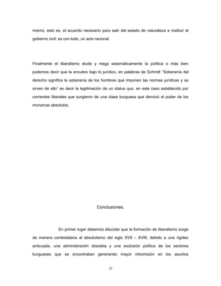 mismo, esto es, el acuerdo necesario para salir del estado de naturaleza e instituir el
gobierno civil; es con todo, un acto racional.
Finalmente el liberalismo elude y niega sistemáticamente la política o más bien
podemos decir que la encubre bajo lo jurídico, en palabras de Schmitt “Soberanía del
derecho significa la soberanía de los hombres que imponen las normas jurídicas y se
sirven de ello” es decir la legitimación de un status quo, en este caso establecido por
corrientes liberales que surgieron de una clase burguesa que derrocó el poder de los
monarcas absolutos.
Conclusiones.
En primer lugar debemos dilucidar que la formación de liberalismo surge
de manera contestataria al absolutismo del siglo XVII – XVIII, debido a una rigidez
anticuada, una administración obsoleta y una exclusión política de los sectores
burgueses que se encontraban generando mayor intromisión en los asuntos
35
 
