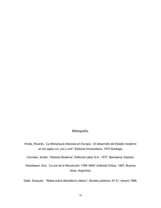 Bibliografía.
Krebs, Ricardo, “La Monarquía Absoluta en Europa – El desarrollo del Estado moderno
en los siglos xvi, xvii y xviii”, Editorial Universitaria, 1979 Santiago.
Corvisier, André, “Historia Moderna”, Editorial Labor S.A., 1977, Barcelona, España.
Hobsbawm, Eric, “La era de la Revolución 1789-1848”, Editorial Critica, 1997, Buenos
Aires, Argentina.
Gallo, Ezequiel. “Notas sobre liberalismo clásico”. Studies públicos. Nº 21, verano 1986.
38
 