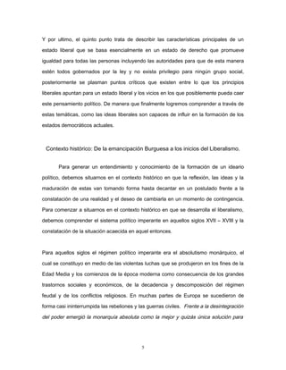 Y por ultimo, el quinto punto trata de describir las características principales de un
estado liberal que se basa esencialmente en un estado de derecho que promueve
igualdad para todas las personas incluyendo las autoridades para que de esta manera
estén todos gobernados por la ley y no exista privilegio para ningún grupo social,
posteriormente se plasman puntos críticos que existen entre lo que los principios
liberales apuntan para un estado liberal y los vicios en los que posiblemente pueda caer
este pensamiento político. De manera que finalmente logremos comprender a través de
estas temáticas, como las ideas liberales son capaces de influir en la formación de los
estados democráticos actuales.
Contexto histórico: De la emancipación Burguesa a los inicios del Liberalismo.
Para generar un entendimiento y conocimiento de la formación de un ideario
político, debemos situarnos en el contexto histórico en que la reflexión, las ideas y la
maduración de estas van tomando forma hasta decantar en un postulado frente a la
constatación de una realidad y el deseo de cambiarla en un momento de contingencia.
Para comenzar a situarnos en el contexto histórico en que se desarrolla el liberalismo,
debemos comprender el sistema político imperante en aquellos siglos XVII – XVIII y la
constatación de la situación acaecida en aquel entonces.
Para aquellos siglos el régimen político imperante era el absolutismo monárquico, el
cual se constituyo en medio de las violentas luchas que se produjeron en los fines de la
Edad Media y los comienzos de la época moderna como consecuencia de los grandes
trastornos sociales y económicos, de la decadencia y descomposición del régimen
feudal y de los conflictos religiosos. En muchas partes de Europa se sucedieron de
forma casi ininterrumpida las rebeliones y las guerras civiles. Frente a la desintegración
del poder emergió la monarquía absoluta como la mejor y quizás única solución para
5
 