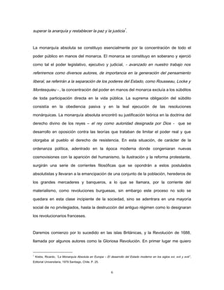 superar la anarquía y restablecer la paz y la justicia
1
.
La monarquía absoluta se constituyo esencialmente por la concentración de todo el
poder público en manos del monarca. El monarca se constituyo en soberano y ejerció
como tal el poder legislativo, ejecutivo y judicial, - avanzado en nuestro trabajo nos
referiremos como diversos autores, de importancia en la generación del pensamiento
liberal, se referirán a la separación de los poderes del Estado, como Rousseau, Locke y
Montesquieu - , la concentración del poder en manos del monarca excluía a los súbditos
de toda participación directa en la vida pública. La suprema obligación del súbdito
consistía en la obediencia pasiva y en la leal ejecución de las resoluciones
monárquicas. La monarquía absoluta encontró su justificación teórica en la doctrina del
derecho divino de los reyes – el rey como autoridad designada por Dios - que se
desarrollo en oposición contra las teorías que trataban de limitar el poder real y que
otorgaba al pueblo el derecho de resistencia. En esta situación, de carácter de la
ordenanza política, adentrado en la época moderna donde congeniaran nuevas
cosmovisiones con la aparición del humanismo, la ilustración y la reforma protestante,
surgirán una serie de corrientes filosóficas que se opondrán a estos postulados
absolutistas y llevaran a la emancipación de una conjunto de la población, herederos de
los grandes mercaderes y banqueros, a lo que se llamara, por la corriente del
materialismo, como revoluciones burguesas, sin embargo este proceso no solo se
quedara en esta clase incipiente de la sociedad, sino se adentrara en una mayoría
social de no privilegiados, hasta la destrucción del antiguo régimen como lo designaran
los revolucionarios franceses.
Daremos comienzo por lo sucedido en las islas Británicas, y la Revolución de 1688,
llamada por algunos autores como la Gloriosa Revolución. En primer lugar me quiero
1
Krebs, Ricardo, “La Monarquía Absoluta en Europa – El desarrollo del Estado moderno en los siglos xvi, xvii y xviii”,
Editorial Universitaria, 1979 Santiago, Chile. P. 25.
6
 