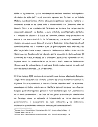 referir a la siguiente frase, “quizás seria exagerado hablar de liberalismo en la Inglaterra
de finales del siglo XVII
2
”, es el enunciado expuesto por Corvisier en su Historia
Moderna cuando comienza a referirse a la evolución política de Inglaterra. Inglaterra se
encontraba sumida en las luchas entre el Protestantismo y el Catolicismo, entre el
Derecho Divino y las potestades del Parlamento, en la etapa final del proceso de
restauración, Jacobo II –rey Católico-, se sume en la lucha con el hijo legitimo de Carlos
II - antecesor de Jacobo II- el duque de Monmouth, cabecilla whig que revindica la
corona, lo cual suscita la abolición del habeas corpus y una represión sangrienta
3
. La
situación se agravo cuando Jacobo II anuncia la Declaración de la indulgencia, el cual
sentaba las bases para la libertad de culto. La iglesia anglicana, hasta ahora fiel, y el
clero niegan la lectura de la nueva ordenadaza y siete prelados, incluido el arzobispo de
Canterbury, son llevados ante los tribunales por la acusación de libelo sedicioso. El
nacimiento de un hijo, bautizado en el catolicismo, destruye las esperanzas que los
ingleses habían depositado en la hija de Jacobo II, María, esposa de Guillermo de
Orange, cara del protestantismo, el cual había dirigido muchas guerras en contra del
icono de los reyes católicos, Luis XIV de Francia.
El 30 de Junio de 1688, comienza la conspiración para derrocar a la dinastía Estuarda,
whigs y tories se reúnen para solicitar a Guillermo de Orange la intervención militar en
Inglaterra. El cual aprovechando el descuido Frances, desembarca el 7 de Noviembre.
Abandonado por todos, inclusive por su hija María, Jacobo II consigue huir a Francia,
luego de que Guillermo para no generar un mártir católico lo dejara huir. La constitución
de un nuevo parlamento el 22 de Enero de 1689 genera el Bill of Rights o Declaración
de Derechos, donde se estipulaba el fortalecimiento de ciertos derechos del
parlamentarismo, el aseguramiento de reyes protestantes y las restricciones
monárquicas y absolutistas –afirmación de la Ley por sobre el soberano
4
-
2
Corvisier, André, “Historia Moderna”, Editorial Labor S.A., 1977, Barcelona, España. Página 313.
3
Corvisier, André, Opus cit. P. 317.
4
Corvisier, André, “Historia Moderna”, Editorial Labor S.A., 1977, Barcelona, España. Página 318.
7
 