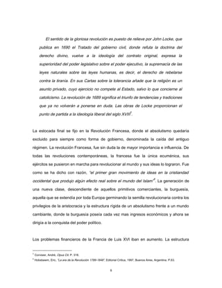 El sentido de la gloriosa revolución es puesto de relieve por John Locke, que
publica en 1690 el Tratado del gobierno civil, donde refuta la doctrina del
derecho divino, vuelve a la ideología del contrato original, expresa la
superioridad del poder legislativo sobre el poder ejecutivo, la supremacía de las
leyes naturales sobre las leyes humanas, es decir, el derecho de rebelarse
contra la tiranía. En sus Cartas sobre la tolerancia añade que la religión es un
asunto privado, cuyo ejercicio no compete al Estado, salvo lo que concierne al
catolicismo. La revolución de 1689 significa el triunfo de tendencias y tradiciones
que ya no volverán a ponerse en duda. Las obras de Locke proporcionan el
punto de partida a la ideología liberal del siglo XVIII
5
.
La estocada final se fijo en la Revolución Francesa, donde el absolutismo quedaría
excluido para siempre como forma de gobierno, denominada la caída del antiguo
régimen. La revolución Francesa, fue sin duda la de mayor importancia e influencia. De
todas las revoluciones contemporáneas, la francesa fue la única ecuménica, sus
ejércitos se pusieron en marcha para revolucionar al mundo y sus ideas lo lograron. Fue
como se ha dicho con razón, “el primer gran movimiento de ideas en la cristiandad
occidental que produjo algún efecto real sobre el mundo del Islam”
6
. La generación de
una nueva clase, descendiente de aquellos primitivos comerciantes, la burguesía,
aquella que se extendía por toda Europa germinando la semilla revolucionaria contra los
privilegios de la aristocracia y la estructura rígida de un absolutismo frente a un mundo
cambiante, donde la burguesía poseía cada vez mas ingresos económicos y ahora se
dirigía a la conquista del poder político.
Los problemas financieros de la Francia de Luis XVI iban en aumento. La estructura
5
Corvisier, André, Opus Cit. P. 318.
6
Hobsbawm, Eric, “La era de la Revolución 1789-1848”, Editorial Critica, 1997, Buenos Aires, Argentina. P.63.
8
 