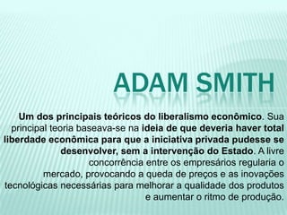 Um dos principais teóricos do liberalismo econômico. Sua
principal teoria baseava-se na ideia de que deveria haver total
liberdade econômica para que a iniciativa privada pudesse se
desenvolver, sem a intervenção do Estado. A livre
concorrência entre os empresários regularia o
mercado, provocando a queda de preços e as inovações
tecnológicas necessárias para melhorar a qualidade dos produtos
e aumentar o ritmo de produção.
ADAM SMITH
 