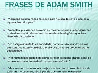 FRASES DE ADAM SMITH
 "A riqueza de uma nação se mede pela riqueza do povo e não pela
riqueza dos príncipes.“
 "Impostos que visem a prevenir, ou mesmo reduzir a importação, são
evidentemente tão destrutivos das rendas alfandegárias quanto a
liberdade de comércio.“
 "No estágio adiantado da sociedade, portanto, são paupérrimas as
pessoas que fazem comércio daquilo que os outros procuram como
passatempo."
 "Nenhuma nação pode florescer e ser feliz enquanto grande parte de
seus membros for formada de pobres e miseráveis."
 "Mas, mesmo que o trabalho seja a medida real do valor de troca de
todas as mercadorias, não é por ele que seu valor é avaliado."
 