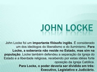 John Locke foi um importante filósofo inglês. É considerado
um dos ideólogos do liberalismo e do iluminismo. Para
Locke, a soberania não reside no Estado, mas sim na
população. Locke também defendeu a separação da Igreja do
Estado e a liberdade religiosa, recebendo por estas idéias forte
oposição da Igreja Católica.
Para Locke, o poder deveria ser dividido em três:
Executivo, Legislativo e Judiciário.
JOHN LOCKE
 