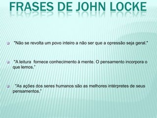 FRASES DE JOHN LOCKE
 "Não se revolta um povo inteiro a não ser que a opressão seja geral."
 "A leitura fornece conhecimento à mente. O pensamento incorpora o
que lemos.”
 "As ações dos seres humanos são as melhores intérpretes de seus
pensamentos.”
 