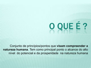 Conjunto de princípios/pontos que visam compreender a
natureza humana. Tem como principal ponto o alcance do alto
nível do potencial e da prosperidade na natureza humana
O QUE É ?
 