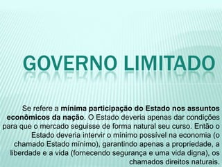 Se refere a mínima participação do Estado nos assuntos
econômicos da nação. O Estado deveria apenas dar condições
para que o mercado seguisse de forma natural seu curso. Então o
Estado deveria intervir o mínimo possível na economia (o
chamado Estado mínimo), garantindo apenas a propriedade, a
liberdade e a vida (fornecendo segurança e uma vida digna), os
chamados direitos naturais.
GOVERNO LIMITADO
 