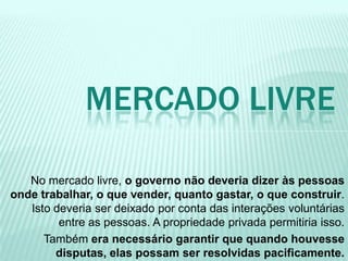 No mercado livre, o governo não deveria dizer às pessoas
onde trabalhar, o que vender, quanto gastar, o que construir.
Isto deveria ser deixado por conta das interações voluntárias
entre as pessoas. A propriedade privada permitiria isso.
Também era necessário garantir que quando houvesse
disputas, elas possam ser resolvidas pacificamente.
MERCADO LIVRE
 