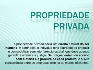 A propriedade privada seria um direito natural do ser
humano. A partir dela, o indivíduo teria liberdade de produzir
e comercializar sem interferência estatal, que deve apenas
garantir a ordem e a justiça. Os preços variam de acordo
com a oferta e a procura de cada produto, e a livre
concorrência entre as empresas elimina as menos eficientes.
PROPRIEDADE
PRIVADA
 