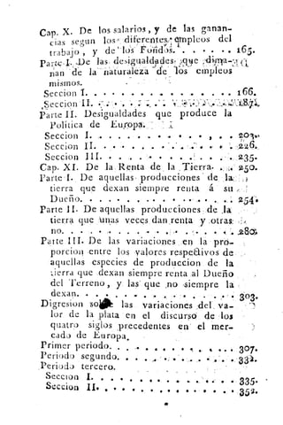 Cap. X. De los salarios , y de las ganan
das segun los ,..cliferente,:eimpleos del
trabajo , y de los' Po-iii(L)S. . . • • .., 165.
paru;.I. -De las des,iguald-pciesf :.9e ,11,infa-ro, ci
D'an .'de la. natúraleia -de" 'lbs- etripleos' ' '1
mismos.
Seccion I. • • . •,.. • • . • • •. . . • • 166.
v;:::-..:::............--.:',..i.,1;:0,'"¿,,
_
Seccion II. :-..- .	 . --)	 ... • •
Parte II. Desigualdades que produce la
Política de Europa. _
Seccion I. ,. . .	 .	 . .. . . • ,	 • gol.,.
Seccion II. •. • • • : • • • . .. . ., 4 . 226.
Seccion III. • 	 . • . . • • •i	 .	 ••..2.35.
Cap. XI.. De la Renta de ,la , Tierra- .. 	 150.
Parte • I. De aquellas producciones de la:.:,J
tierra que dexan siempre renta á su , :
D ueño. . . • • . . • • • • • •- ,• • • • i. 254i,
Parte 11. •De aquellas producciones- de Ja
tierra que -Unas veces danyenta y ,otras: ,.;.
n o. • • . • , . . . • • . • ..,.. . • / ..zao,„
Parte III. De las variaciones en la pró.
porcion entre los valores respeUivos de
aquellas especies de produccion de la
lierra que dexan siempre renta al Dueño
del Terreno, y las' que • o -siempre la
dexan. • . . • • .• . . . . . . . . ., . 303.
Digresion 'so 	 las variaciones del va-
lor de la plata en el discurso de los
quatro siglos precedentes en' el mer.
cada de Europa.
Primer periodo. . . ,. 41 • • 9 • It .. 4 . • • 307.
Periodo segundo. • • . ... '.•...' • . . •
.Perioda tercero.
Secci on I. • • • • • • • • e, •,.. e. . e
Seccion II• . • •
	
	
• 335.
• • • • • •	 • • • • • 352.
 