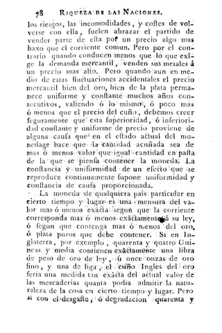,9	
RIOII,E,ZAIDE LAS NACIONES.
los riesgos, las 'incomodidades , y cofles de vol.
verse con ella , fuelen abrazar el partido de
vender parte de ella pot un precio algo mas
bazo que el corriente comun. Pero por el con.
trario guando conducen menos qué lo que exi.-=
ge la demanda mercantil	 sn's metales á
Un precio mas' alto. Peto' quand-o:aun en me-
dio de estas fluétuaciones accidentales el precio
mercantil bien del oro, bien de la plata perma-
nece uniforme y ,confiante-,mucho's años con-.
sectitiVos, valiendo 'ó lo. 'mismo:, ó poco mas
menos que el precio del -Curio', debernos creer
feguramente	 esta fup'etioridad, ó inferiori-
dad confrante y uniforme de precio proviene de
alguna cauro que' en el ellado aaual del mo-
nedage hace : cine, ,la- -eantidad acuñada sea de
mas (y 'menos-valoi- i quo , itráll-r-ean'tidad en palla
de la que se -Piensfa Mcoittr - la moneda: La
onftancia' y 1- unift-jrmidad de un efeao : que ;se
reproduce continuamente fupone uniformidad y
constancia de caufa p'ropOrciónada.
La moneda-!de :qualquiera país -particular' en
cierto tiempo y : lugar; es :una menstfrá del va-
lor mas ó nierios'exaáa--:seguri que la corriente
corresponda mas ó' menos- exáaarnent10 su ley,
fegun que contenga mas .ó del oro,
ó plata puros que debe contener. Si en In-
glaterra, por exemplo , ,quarenta y 'quatro Gui-
neas y Media -contienen exiáaarrie-hte una libra
de peso -de oro- de ley	 onceí'onzás-de oro
fino , y una cle:‘liga .,,,e1: --: c441iio • in gl 'es, ' del oro
feria una medida tan éxlilaa del actual valor de
las mercaderías quanta porfia admitir, la= natu
raleza de la cosa en cierto-tiempo , y lugar. Pero
con elidesglfte "•ó.: degradación . varent4 y
 