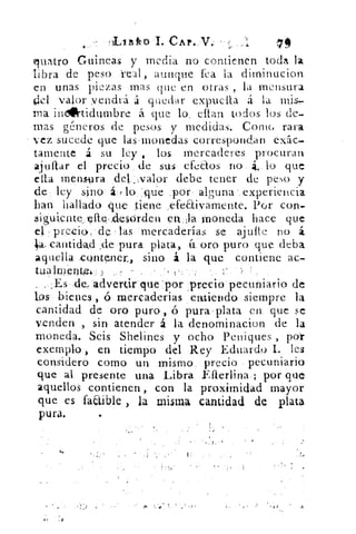 4-.-
	 'LlEk0 I. CAP. V,
guarro Guineas y inedia no contienen toda la
libra de peso real, aunque fea la dirninucion
en unas piezas mas que en otras , la mensura
‘1 .-1 valor vendrá á quedar expticila á la mis,
ma indirtidumbre á que lo .. citan todos los de-
mas géneros de pesos y medidas. Come, rara
vez sucede que lasinonedas correspondan ex5c-
tamente á su ley , los mercaderes procuran
ajuftar el precio . de sus efectos no , á.4 . lo que
esta mensura idek-,valor debe tener de peso y
de ley sino á7 lo sclt.i.e por alguna experiencia
han hallado .que 'tiene _;:efeaiyaniente. Por Con-
signiente„,'Illeiclesorden quia Moneda hace que
precic.> de las• 'mercaderías se ajuite no á
a. canti dad .de pura plata,. á. oro puro que deba
aquella contener,, sino á la que contiene ac-
tualmerww.: )	 --•
,..,,:Es:,de,.advertiit. que por precio pecuniario de
los bienes, ó rnercaderias_entiendo siempre la
cantidad de oró puro , ó pura . plata en: que se
venden ,. sin atender á la denominacion de la
moneda. Seis Shelines y ocho Peniques , por
exemplo , en tiempo del Rey Eduardo L les
considero como un mismo. .precio • pecuniario
que al presente una Libra Eflerlina•; por que
aquellos contienen , con la proximidad mayor
que es factible , la misma cantidad de plata
pura.
10
•
 