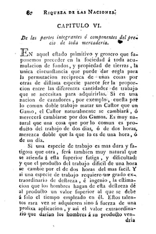 e0	 RIQUEZA DE LAS NACIONES;
CAPITULO VI.
De las partes integrantes é componentes del pre.:
cio de toda mercadería.	 40
EN aquel eflado primitivo y grosero que fu-
ponemos preceder en la fociedad á toda acu.
mulacion de fondos, y propiedad de tierras , lá
unica circunílancia que puede dar Tegla para
la permutacion reciproca de' ' 1utas cosas por
otras de difunta especie parece fer la propor-
don entre las diferentes cantidades 'de trabajo
que se necesitan para adquirirlas. Si en: una
nacion de cazadores , por exemploi, ,cuefla
lo comun doble trabajo matar un Callor que un
Gamo, el Caflor naturalmente se cambiará`, 6
merecerá cambiarse por dos Gamos.. Es Muy na-
tural que una cosa que por lo comun es pro.
duao del trabajo de dos dias, ó de dos horas,
merezca doble que la que lo es de una hora, 6
de un dia..
Si una especie de trabajo es mas dura y fa.
tigosa que otra , ferá tambien muy natural que
te atienda á	 fuperior fatiga , y dificultad:
y que el produao del trabajo dificil de una hora
ge cambie por el de dos horas del mas facil. Y
si una especie de trabajo requiere4rr grado
traordinario de dellreza , é ingenio la eftima-
don que los hombres hagan de ella clareza dé
al produao, un valor fuperior al que se debe
á folo el tiempo empleado en él. Ellos talen-
tos rara vez se adquieren sino á fuerza de una
prolixa aplicacion , y asi el valor extraordina-
rio que darían los hombres á su prodult ► ven-.
dvia
 