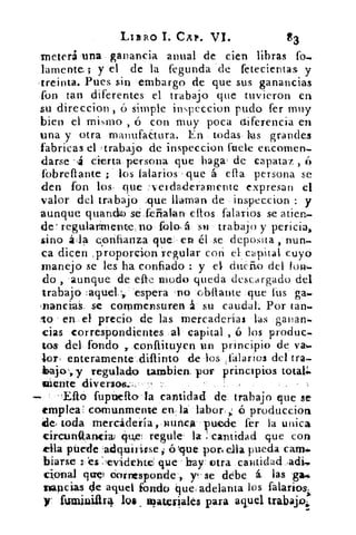 LIBRO I. CAP. VI.	 83
meteri una ganancia anual de cien libras fo-
lamente; y el de la fegunda de fetecienta& y
-treinta. Pues sin embargo de que sus ganancias
fon tan diferentes el trabajo que tuvieron en
su direccion , ó simple inspeccion pudo fer muy
bien el mi s mo , ó con muy poca ctiferencia en
una y otra manufactura. En todas has grandes
fabricas el trabajo de inspeccion fuete encomen-
darse .,4 cierta persona que baga , de capataz ,
fobreflante ;. los talarlos que á ella persona se
den fon los, que _-1-eidaderamente expresan el
valor del trabajo :que llaman de inspeccion : y
aunque guando se _ferraban ellos falarios se atien-
de' regularmente, no folo,á su trabajo y pericia,
sino	 sonfianza que , en él se deposita , nun-
ca dicen ,proporcion regular con el. cuyo
manejo se les ha confiado : y el dueño del total-
do , aunque de efte modo queda descargado del
trabajo :aquel..,. espera . r10 obílante que tus ga-
nancial se commensuren á su caudal. Por tan-
lo • en el precio de las Mercaderías las ganan-
cias correspondientes al capital , ti los produc-
tos- del. fondo r conftituyen un principio de vas..
,lor enteramente ,difunto :de los ,falarios del tra-
aio-',,y regulado tamblen, por principios total.
miente diversos.:,.:,',,
fuptieflo•la cantidad de trabajo que se
emplea: comunmente en la labor, ó produccion
de tóda mercádería,.munca vuede fer la unica
circurittanciai ¿pile! regule- la :'cantidad que con
ella púerle ó que por, ella pueda caras.
biarse és :eviclehte que hay . otra cantidad adj."
cional que) tiornesponde-,. y . se debe á, las ga.é.
napcias de aquel fondo que adelanta los falai-tosí.
y. furainiiir4 loa , wateriales para aquel trabaja;
 