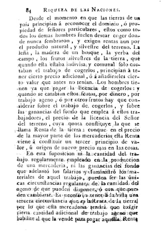 84	 RIOISIZA DE LAS NACIONES.
Desde el momento en:que las tierras de un
país principian á reconócet el dominio ,() pro-.
piedad de feñores particulares ellos' como to-.¿-
dos los denlas hombres hielen desear coger doir,
de nunca fernbraron , y exigen rentas aun por-
el produ&o natural , y silveltre del terreno. La
leña , la madera de un bosque ,	 yerba dei
-campo , .los frutos. :.-silvtlres (.(1:e la.tierra
:guando ella .etiabaindivisai y .comunal: folo,cosl.
taban el trabajo. de cogerlos principian . á.te-
ner cierto precio .adicional,-6 á añadirseles cier-
to . valor ,que, antes no tenían. :Los hombres tie-
nen .'va	 la.liceátáik de ..rogerlos7: y
,quancio se cambian ettoa-f¿utos,A3or:-Iditiero-,. por
.trabajo ageno	 .por otros-frutos. :hay.. que con,
(liderar fobre .el trabajo dei .cogerlos , y fobre
las ganancias del fondo que emplea á ellos tra-
:bajadores, el precio: de :la licencia. del Señor
del terreno , cuya- ,:quota.-	 que se
Zaina Renta de la tierra:: conque) en el.-precio
-de la „mayor- parte de las: m 	 etaRenta
-viene 4 coi-id:Luir un• tercer principio. de va.
Aor ú origen de nuevo,->precio -rijas en ,1213„cosas.
En, esta .:Tupos,ición .3-ii,11-)cantidad	 tra4.
.hajo reOlarmente;.Fmpleaclo cádaprociuccitoh
de una mercadería, ni las ganancias dd :fondo
que , adelantó los, falári-o&--yyfi funiirtifiró lókLma-
teriales de aquel 'trabájo:::, :.7)pueizleict fer las ízni-.•
as .icirc unítancias -reguilantedel:-..la ..cantidad.1 del
lageno	 que- puocle.Ti clispnner	 abuliOeipotiel
den .:callabiaysé',...., Es rpcootil-0),:tériellzhritiq tílta
te,;rcer_a:	 e ia	 tierra
poi; -la qiie -.Jetta nlercadabiaclencirái cpuie bx ir
cantidad adicional del trabajo alfyrisát:q/ale
a.Lque la vedé pava pasar actuolltiaLiktnt4
 