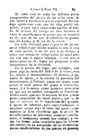 Lisiko'r CAr.-Vr	 15
El valor real de todas las difuntas part e
.componentes .del. precio_ :deltas cofas: viene de
fuerte á menfur,a.rfe poi-1,1a cantidad; del tnt-
bajo ageno, ique, Jedda .una,	 al:as,. puede
quirir, ó para cuya adluisicilm habilita al due-
ño de la cosa. El trabajo no Polo menfura el
valor de. aquella parte de precio que se resuelve
en él, sino de las .que..seá refuelven en ganaiy--
cias del fundo,. y Re iuta de, la, tierra.
En toda fociedad pues el precio . de l,as cos
zas se refuelve por último analisis en una íi otra
.de estas partes, ó en las tres á un tiempo: y
todas tres entran, en composicion de aquel prer-
‘ cio con mas ó menos ventajas , ó con. mas 15
-menos parte en él featun los progresos ó ades
lantamientos de la fociedad.,
En el precio del trigo, por exemplo, una
parte paga la renta del Señor de la tierra, otra
los falarios y mantenimiento de obreros,, y ga-
nados de apero., y la tercera 'la ganania
Arrendatario, .ó Colono:- cuyas tres. :paffites com-
ponen el total precio del grano Q inmed;atas
mente , ó lo menos corno primeros principios
en ,que por un analisis retrogrado,	 resuelven
Diráse,aeafo,	 .dd .iu	 qixortit
parte ,,cornponnnte:' ,de) aquel • predio íque (*.tb..»
que se invierte en la reparaciwilÁd,gaultig,
y aperos de labranza-, para ,cuyoiteenIsplAzo e3
necefario cargar algo, al . valor	 : peto
tarnbien,,se -debe considerar !que ,e1 precio do
inftruinentos de_labranza4 oonvkiun cabullol
tnulat, 6, -,quaáquierai animal, que, traVtaja, ílt,t,07
das-. las olua	 iá 8 pedal meosiadia$ para( ;las .laboras
deltxampopwa ya reamptiatt de, las,imistilaskiros
partiú.tíciinibituyéttew de (jus itiftwim$ CA gellearkiG
 
