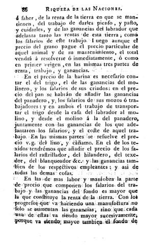 116	 RIQUEZA DE' LAS NACIONES;
-6 faber , de la renta de la tierra en que se man;
iienen , del trabajo de .darles pienfo , .y pafto,
-y cuidarles, y de las ganancias del labrador que
-adelanta tanto las rentas de esta tierra comó
/os fálarios .de elle trabajo. Luego aunque el
precio del grano pague el precio particular de
aquel animal y de su mantenimiento, el total
-vendrá á resolverse ó inmediatamente, ó coma,
en primer -origen , en las mismas tres partes de
-renta , trabajo , y ganancias.
En el precio de la harina- es necefario con..
tar el del trigo , el de las ganancias del mo..
linero, y los falarios de sus criados: en el pre.
do del pan se habrán	 añadir las ganancias
del panadero, y los -falarios de , sus mozos ó tra.
bajadores : y en ambos el trabajo de transpon.
tar el trigo desde la cafa del labrador al mo.
lino , y desde el molino á la del panadero>,
juntamente con . las ganancias de los que ade-
lantaión ' los falavios.,- y él 'colte de aquel tra!.
.bajo. - En las mismaspartes 'se refuelve el pres.
y. 	 Eh el 'de los te-
-xidostendrém-os. que .añadir el precio de los ta-
larlos del raftrillador. -,del hilandero, del texe-
o , del blancrticador-Szc.! y:-; las ganancias tara-
<bien de los respeaivos' empleantes y ,asi de
todas las denlas' cotas:. _	 .;
En fas de' mas labor' y mani'obra--la .:parte
Ide , yrecio :que. comporiew los filarios,.del
'bajo, y- las . sanancias del' fondo es .mayor que
la que c-onitituye lag: renta dela Aierra.- Corí lot
.progrefo4.que'	 haciendo una:J.manufaaura',no
;Solo se alurnentan:.las.. 'ganancias sino.- `:que: : cada
41tila't -de_; ellas! vá siendo mayor sucesiyarnehtel
'-ix1r-clUI va lit ncick nlayor tambien,11;101'	dq
 