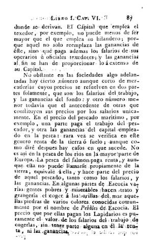 I. CATI VI.-	 8)
donde , seit.derivair. El Cápitai 'que 'emplea el
texedor, por exemplo, io puede menos de fei
mayor que el que emplea .su, hilandero ; por-
que aquel no solo reemplaza las ganancias de
éfte, sino . :qué-,paga ademas los falarios de sus
operario á oficiales texedor<esy las ganancias
al . fin se han de proporcionar lo á extenso de
sU Capital.:,
No obílante en las fóciedades algo adelan.
tadas hay cierto ,nátriero aunque corto de mer-
caderías Cuyos precios se refuelven en 'dos par.
tes folamente, que son . los talarlos: del,trabajo,
y las ganancias del fondo;: y. otro número, ,rne.4.
nor todavia que el antecedente de otras que
constituyen sus precios por los salarios unica.
mente. En el precio del pescado maritimo , por
exemplo , una parte paga 'el trabajo del ,pes.
cador, y otra la's ganancias del capital emplea-.
do en la - pesca:: rara vei se verifica en elle
genero renta •de, la tierra ó fuelo ; ,aunque co.
mo .diré despues.lay catos en que sucede. No
cs asi én-la pesca de' losricis en la:mayor 4)arte de
Europa. )La pesca del falmánipata. renta „y aun..
ue e{ta: no' puedes llamarte: Ipropiamente, de la
tierra; 'equivale .4 ella , y hace , parte del precio
de aquel pescado, tanto corno los ,falarios , y
las ganancias., Enalgunas ,pártes de .Escocia
rias; gentes pobres, y ,rnisemábles, !flacen /trato, y
grangería el. coger, á lasbo,rillast . .del, mar aque,-r.
has piedras de varios colores. conocidas comun-
mente por el nombre de Pebbles dd, Escocia. El
precio que por ellas pagan los Lapidario& es
ramente el, valorde los falarios del 'trabajo ,,d1
cogerlas, sin tetr paro: aiguna.eá él
ta, zu la& Jgatia4Ciaes *,)
 