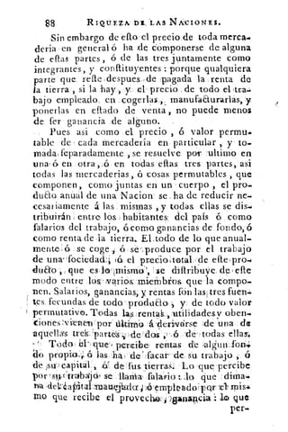 88	 RIQUEZA, IYI:LAS NIVCIONES.
Sin embargo de efto. el precio de toda merca.
deria . en general ó ha ,de cOmponerse, de alguna
de eftas partes , ó de las tres juntamente como
integrantes, y conftituyentes ; porque qualquiera
parte que. refte.,despues.,cle pagada la renta de
la tierra , si la hay_,, y el precio de todo el. otra-
bajo empleado, en ..cogerlas., y
ponerlas en eftado de venta , no puede menos
de fer ganancia de. alguno.
Pues asi como el.. precio , 6 valor permu.
table•de cada mercadería en. particular , y to.
Irnada . feparadamente , se resuelve por 'ultimo en
unas 6 en otra ,.$5 en todas ellas tres partes, asi
todas las rnercaderias, á cosas permutables , que
componen, como juntas en un cuerpo , el pro_
duao anual de una Nacion se ha de reducir ne.
cesaliamente á las mismas ,.y' todas ellas se dis.r
tribuirán entre los, habitantes; del país 6 como
falarios del trabajo,, 6corno ganancias de fondo,6
como renta de la tierra. El todo de lo que anual-
mente . 6 se coge 	 se'. produce por el trabajo
de una-fociedad: (á. el predoitotal de efte.pro.
fluffo que es, los' Imismo,'„ 'se diftribuye. de , elle
modo entre lis- Ar aribs: mieffilIi.os que la compo.
nene Salarios, ganancias; y rentas fón las, tres fuen=
tes fecundas de todo, produao y de todo valor
permutativo. Todas las ,,rentak._, utilidadesv caben-
(iones vietieln por . áltimb -á deriveirse .de.una de
.aquellas trek, 'partelS s de' de¿ ,	 «de todas ellas.
- 1. TodobUque-, percibe rentas de -alguiv_.fan-
do. proPia, ; á las ha, de" facari de, su trabajo , á
sude s capital * -Or. de fus tierras. Lo que percibe
por is41-trabwjó , se narria- falasio	 que
-de1:2¿aPital emasin.faelct Jé rerrrpleadopQr	 mis:.
rao que recibe el provecheL i sanarlcia lo que
per-
 