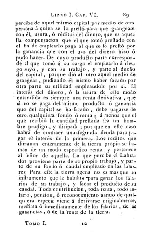 L/BRO 1. CAP.	 R9
percibe de aquel mismo capital por medio de otra
persona á quien- se lo prelló para que grangease
con él, usura, ó réditos del dinero, que es aque-
lla compensacion que el que tomó preflado con
el fin de emplearlo paga al que se lo prelió por
la ganancia que con el uso del dinero hizo ó
pudo hacer. De cuyo produao parte correspon-
de al que tornó á su cargo el emplearlo á ries,
go suyo , y con su trabajo , y parte al dueño
del capital , porque dió al otro aquel medio de
grangear , pudiendo él mismo haber facado por
otra parte su utilidad empleandolo por si. El
interés del dinero , ó la usura de elle modo
entendida es siempre una renta derivativa , que
si :no se paga del mismo producto ó ganancia
fique del capital Ge ha 'facado .debe pagarse de
otros qualquiera -fondo ó renta ; á. menos que el
que recibió la .cantidad preflada fea un hom-
bre prodigo..,.. y 'disipado ,:,por que en elle .caso
habrá. de contraer unal.te4unda deuda para pa-
gar el interés, , de la primera.: Los red.itos que
dimanan enteramente de la tierra propia se lla-
man de un modo específico renta ,. y pertenece
al teñor de aquella. Lo que percibe el Labra-
dor proviene parte de su. propio trabajo , y par.
te .de su fondo ó caudal empleado en las. labo-
res. Para_ elle la tierra agena no es mas que un
infirumento que le habilita -para ganar los tala-
rlos de su trabajo , y tacar el produ•o de su
caudal. Toda -contribucion, toda renta , todo sa-
lario-, pension, ó reconocimiento annuo de qual-
quiera especie viene á derivarse originalmente,
mediata ó inmediatamente de los falarios , de Iaz
ganancias , ó de la *renta de la tierra.
Tomo I.	 12
 