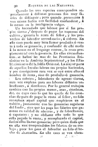 90	 RIQUEZA DE LAS NÁCIONE-S.
Guando las tres especies córresponden se-
paradamente á diaintas personas; -fon muy, fi..
cites de diflinguir ; pero pilando tpertenecen
una misma fuden con facilidad.: ::confundirse
lo menos en la inteligencia vulgar:
Un hacendado, que labrase por sí fus pro-
pias tierras / despees de pagar las expensas del
-cultivo , /ganaría la renta de fefior , y los 'pro.-
vechos de 'labrador arrenclitario , ,, colono: El
cae caso, puede muy bien llamar produCtoó-Ten-
ta á toda su ganancia, y confundir de cae moda
1 lo menos en el- lenguage coman , la renta pro-
piamente tal con,la ganancia. En el as circutifian-
tias, se. hallaníitts; ma.s de las Prorincias.
tánicas 'en la América SepctbntriOnal;',? y los
blccimientos deLla,Ilidia Oriental. La,.,Ma•Tor•7 parte
de aquellos incolas labran' sus propias haciendas,
y por consiguiente rara vez se',oye entre ellos el
'nombre de renta, sino 'de. produsaw* gan.ancia.
Los colonos ; .labradores ;de :agetnas % tierraa,
rara vez emplean. para ,sus,laboTes.dittiintos.so,
-breflantes ,ó direaores -. Por lo general trabaján
tambien con fus ,propias manos , aran , siembran,
&c. en cuyo caso lo que les queda de fus cose-
chas dcs.pues-,de, pagar la renta, al ferior, no fola
reemplaza aquel capital, que _emplearon .en .el
'cultivo , juntamente con las, ganancias.reghlarez
del fondo , _sino que les paga los falarios que ga
naron en calidad -de _obreros , y de fobreítantes,
capataces : y no .obitánte dio todo lo que
	
reaa pagada la 'renta-,:	 reemplazado el capital,
,fuelen'ellós Ilamarg_ganáncia;, pero quien duda que
-en dta: :-..vanicomprendidos los falarios de-su tra-
bajo ; pues' los gana, ' el labrador en Polo, el he-
chu de ahorrarlos. Eta cite caso se vera clara
	
if	 ' vi
 