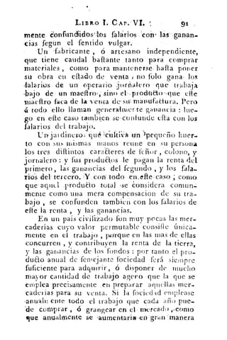 LISko. I. CAP.. VI.	 91
mente :confundidoslbs • falarios - 'coro ilúsanan.
-das fegún el 'fentido vulgar.	 •
Un 'fabricante , ó artesano independiente,
que tiene caudal .bafiante tanto para comprar
materiales , como para mantenerse. hafta poner
su obra en eflad-o de venta no folo gana. los
-falaribs. de un' operario -.jori'alero lue trabaja
-bajo de • un maefiro Sino eL,procind(irque cite
niaeftró faca de la'venta de suumanufaCtura. l'en)
4 . todo ello llaman generalmer.te ganancia lue-
go en elle caso tambi.en se confunde. 	 con los
falarios del trabajo.
Un» jai dineros tM	 Jpequefio huer-
to con sus mismas manos reune en su persona
los tres diflintos caraaeres de'fdior , colono, y
jornalero : y fus produa.os le pagan la renta del
primero, las ganancias del fegundo , y los fala-.
reos del' tercero. Y .cotutodo :en..efte; caso ; como
que'-aquel TrOduao total .se. considera comtin.:
mente como una mera compensacion de su tra-
bajo , se confunden tambien con los salarios de
efte la renta , y las ganancias.
• En un país ciVilizadoion muy -pocas las mer-
caderías cuyo valor pc.rmutable consille única-
mente en el trabajo , rwrque en las mas de ellas
concurren , y contribuyen la renta de la tierra,
y las ganancias de los fbndos : por tanto el pro-
duao anual de femejante fociedad ferá siempre
fuficiente para adquirir, ó disponer de mucho
mayor cantidad de trabajo agero que la que se
emplea precisamente .en preparar aquellas mer-
eadei ias para su venta. Si la fociedm:1 emplease
-anualn ente todo el trabajo que cada año) pue.
'de comprar , ó grangear en el . mercado ,,como
«fue anualmente se aumentaría--eta . gran manera
 