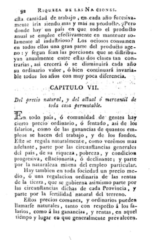 92	
RIQUEZA D£ LAS NA CION ES.
cantidad de, trabajo 01.,cada año fucesiva.:
mente iría siendo, mas y maá su ptoduar..-¿Pero
donde hay" un país en que, todo el -produao
anual se emplee efeaivamente en mantener so-
lamente al indultrioso? Los ociosos consumen
en todos ellos una gran parte del produao age-
no : y fegun Pean, las porciones que se, diitribu-
yan anualmente entre • ellas dos clases tan eón-
trarias , asi crecerá se disminuirá. cada año
su ordinario valor , ó bien continuará
ble todos los años con muy poca diferencia.
, CAPITULO VII..
Del precio natural , y del adual é mercantil de
toda cosa permutable.
n. toda país , ó comunidad .de- gentes hay
cierto precio ordinario, ó fentado asi de los
falarios, como de las ganancias de quantos em-
pleos se hacen del trabajo , y de los fondos.
Elle se regula naturalmente, como verémos mas
adelante , parte por las circunliancias generales
del país , de su riqueza , pobreza, y condicioa
progresiva, effacionaria, ó declinante; y parte
por la naturaleza misma del empleo particular.
Hay tambien en' toda fociedad un precio me-
dio, ó una regulacion ordinaria de las rentas
de la tierra que se gobierna asimismo parte por
las circunftanci.as dichas de ca-da Provincia , y
parte por la fertilidad' natural del terreno.
Ellos precios comunes, y ordinarios pueden
llamarfe naturales , tanto con respeao á los fa-
'arios , como á las ganancias, y rentas, en aquel
ti empo y hilar eu que generalmente prevalecen.
 
