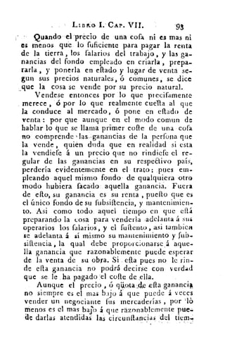 L.113:k:o, 1. CAP. VII.	 '93
Quando-eLprécio de una cofa ni es mas ni
es menos que. lo fuficiente para pagar la renta
de la tierra, los falarios del trabajo , y las ga-
nancias del fondo empleado en criada , prepa-
rarla , y ponerla en ellado y lugar de venta se-
gun sus precios naturales, ó comunes, se. dice
que la cosa se vende por su precio natural.
Vendese entonces por :lo que precifamente
merece , ó por lo que realmente cuata al que
la conduce al mercado, ó pone en ellado de
venta .: por que aunque en el modo comun de
hablar lo que se:llama primer cone de una cofa
no :comprende )las:gananCias de la perfona que
la Vende , quién duda que en realidad si esta
la vendiere á un precio que no rindiere el re-
gular de las ganancias en su respeEtivo país,
perdería evidentemente en el trato; .pues em,
pleandó .aquel mismo fondo'. de qualquiera otro
modo hubiera facádo: aquella ganancia. Fuera
de ello, su ganancia es su renta , pueflo que es
el único fondo de su rubsiflencia, y mantenimien-
to. Asi como todo. aquel tiempo, en 'que
preparando la cosa para venderla .adelanta á sus
operarios los falarios, y el Miento, asi tambiea
:e adelanta á sí mismo su mantenimiento y fui),
siflencia, la qual debe proporcionarse ,á aque-
lla ganancia que razonablemente puede esperar
de la venta de su obra. Si . ella pues no le rin-
de ella ganancia no podrá decirse con , verdad
que se le .11a pagado 'el cae de ella.
Aunque el precio , ó qiiota-,de ella ganancil
no siempre es el mas bajo á que puede á veces
vender un negociante fus mercaderías , por 'lb
Menos es el mas bajo que razonablemente puesí.
d'e darlas atendidas las circunftancia.s -del tiem.
 