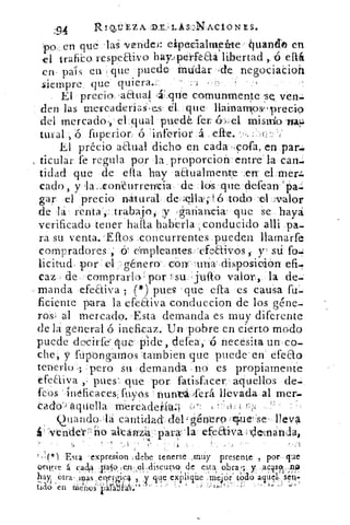94	 R Q.IJ EZ A :11E2, L S-‘)NACi0 N S.
po.,•en qu laS vendeJ: elpecialm jetirte ¿ivandko en
el trafico. respeaivo haylperfeaá libertad ,..6 ella
en • país en que puede. intidar , de negociaCioh
.siempre, que quiera.:	 -	 -
El precio , aétual	 comunmente se ven-
den las mercadríaS, cs él que. llainarnlos-precio
del mercado :, el_qual . puedk fer	 el •nismlo wat.:
tural , fuperior: ó inferior á .
El précio aaual dicho en cada . •9ofa, en par:.
ticular: fe regula por la proporciorrentre la can.:
tidad que de efta hay aaualmente .en' el.mer.
cado, y la....con'-Curre-nrcía de .16s	 defean
gar el precio nátural de;e,11a);16 lodo 'el.;vtalor
de •la renta',: trabajo y ,áariancia. que -Se haya
verificado tener halla haberla conducido alli pa.
ra su venta. -Ellos .concurrentes; ,pueden llamarfe
compradores ;;ó empleantes 'efeaivos, y sd
licitud • por "	 género cx)nc- una-: di sposicti6n
caz de comprarla por I- su jufto valor,_ la de--
- manda efeEtiva , ( 1') pues 'que cita es causa fu.-
ficiente para la efectiva conduccion de los géne-
ros; al mercado-..Esta demanda es muy diferente
de la general o ineficaz. Un pobre en cierto modo
puede deícirfe' que- pide, defea,- -ó necesita un co-
che, y fipóngaMos tambien que puede'en efeao
tenerlo:.; ;pero su. demanda. nd es propiamente
efeaiva pues que por fatisfacer aquellos de
feos inéficaces, fuyos nunrá-lerá llevada al mer-
'aquella mere`adeklw! -:J':	 H-1
Quandolá cantidadde-1; géntro que se lleva
vende'rr:, iio altánl5a: para: - la efeaiva de,manda,
•'	 -
'Esta expresion ,debe tenerse Jnny presente- ., por, que
oensre 4 c.adia , -jia519;(e1 .;cliscurs9 de esta.obra;. y ,a.clsono
hay étra, iras eqergica , y que explique:m'ejor todo aquel, sena
tía° en ülenoqárabi-as:*" .	-
 
