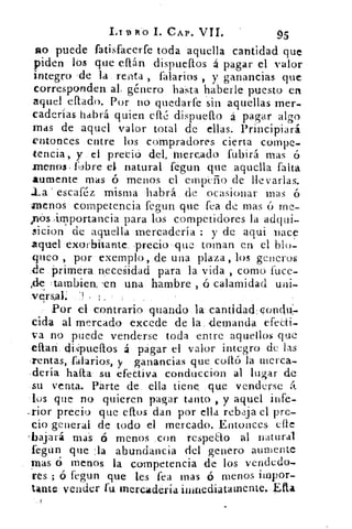 LIBRO 1. CAP. VII.	 95
no puede fatisfacerfe toda aquella cantidad que
piden los- que ettán dispuefios á pagar el valor
integro .de la.. renta , talarlos , y ganancias -que
corresponden. ali género hasta haberle: puesto en
aquel ellado. Por no quedarfe sin aquellas mer-
caderías habrá quien cfl.(': dispuello á pagar algo
mas de aquel valor total de ellas. Principiará
entonces entre los compradores cierta cornpe-
tencia, y.. el preció del, mercado fubirá mas
menos ftz)bre -el natural fegun que .aquella falta
aumente mas ó menos el empeño de llevarlas.
escaféz misma .habrá_ide .ocasionar mas ó
henos : competencia fegun que ..fea de mas ó
,nds_importancia para los competidores. la adqui-
sicion de aquella -mercadería : y de aqui :nace
aquel -exorbitante, precio-que: toman en el blo-
queo por exemplo, de una plaza, los generas
:de:primera. necesidad para la vida , como fuce-
=.tambien. :en una. hambre , ó calamidad uni-
versal
Por el •contrario guando	 cantldad:co.ndu:-
cida al mercado excede de la, demanda efecti-
va no puede venderse toda entre aquellos que
citan. dipueflos á pagar el valor integro de las
Tentas,..falarios,. y • :ganancias que coito la merca-
dería halla- su efectiva conduccion al lugar de
su venta. Parte de ella tiene que venderse ¿I.
los que no quieren pagar tanto , y aquel infe-
--rior precio que eftos dan por ella rebaja el pre-
cio general de todo el mercado. Entonces cite
'bajará mas• ó menos „con respeao al natural
fegun que :la abundancia del genero aumente
mas 6 menos. la competencia de los vendedo-
res ; ó fegun que les fea mas ó menos iinpor-
tante vender fu mercadería inkriediatamente,,-Ua
 