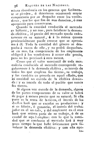 96	
RIQUEZA DE LAS NACIONES.
misma abundancia en los generos que facilmen-
te se pierden , ó deterioran ocasionará mayor
competencia por su despacho entre los vende-
dores , que los que fon de mas duracion , ó mas
aproposito para conservarse.
Quando la cantidad conducida al mercado
es baltante , y no mas , para fatisfacer la deman-
,da efectiva , el precio del mercado queda exác.
talmente en su natural	 á lo menos quanto
prudencialmente puede creerse que se aproxi..
Tila á él: Toda la cantidad del género se des-
pacha á razon de elle , y no podrá despachar..
se en mas. La competencia de los empleantes
obligará á los vendedores á acetar elle precio,
pero no, les precisará á otro menor,
Como que el valer mercantil de toda mer.
caderia conducida al mercado corresponde re-
gularmente á la demanda efeEtiva , es interés de
todos los que emplean fus tierras , su trabajo,
y fus caudales en ponerla en aquel efiada,•que
siti cantidad no exceda de la efeEtiva deman-
da y es interés de todo el pueblo que nunca
fea menos.
Si alguna vez excede de la demanda, alguna
de las partes componentes de su valor se habrá
de pagar á menos. precio ,que su natural. Si ella
parte es la renta de la tierra, el ihterés de los
cl‘dcrios hará que se excafee su produccion : y
si es otario , ó ganancia, el interés del traba-
jador en el un caro, y del empleant.e en el otro
hará que retiren parte de su trabajo, ó de su
caudal de aqu,l empleo: con lo que la canti-
dad que se conduzca al mercado ferá á muy
poco tiempo la que baile únicamente para fa-
tibfacer la demanda efeaiva: y con ella .ope-
ra-
 