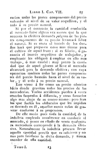 LIBRO 1. CAP. VII.	
97
racion todas las partes componentes del precio
volverán al nivel de_ su valor respea.ivo, y el
todo á su precio natural.
Si por el contrario la cantidad conducida
al mercado fuese alguna vez menos que la que
necesita la efediva demanda .ralgtina de las par,
tes componentes de su precio levantará (obre
el natural. Si es renta el interés de los due-
ños hará que preparen estos mas tierras para
el cultivo de aquel fruto : si es falario , ó ga-
nancia el interés respeaivo de trabajador , y
empleante les obligará •á emplear en ello mas
trabajo , ó mas caudal muy presto la canti-
dad que de aquel género se lleve al mercado
alcanzará para la demanda efeaiva ; con cuya
operacion tambien todas las partes componen-
tes del precio baxarán hasta el nivel de su va-
lor , y el todo á su precio natural.
Este ,viene á fer como un precio céntrico
hacia donde gravitan todos los precios de las
mercaderías. Varios accidentes pueden á veces
tenerlos fuspenfos á diftancia, y otras forzarlos
algo :mas abajo de su centro mismo : pero fean
los' que fueren los obflaculos que les impidan
descanf() en él ,aquellos nunca cefan de gra-
vitar conforme á su propension.
De elle modo pues toda la cantidad, de la
imittítria empleada anualmente en conducir al
ffitrcado, ci poner en eltado de venta qualquie-
ra• mercadería corresponde á la demanda •efec-
tiva. Naturalmente la induaria procura llevar
aquella cantidad precifa que es suficiente y no
mas para fatisfacer la dicha demanda, y nunca_
exceder de ella cantidad.
Tomo I.
 