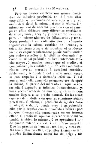 98	 RIQU.£ZA DE LAS NACIOI<ES.
Pero en ciertos empleos una misma canti.
dad de induítria producirá en difuntos años
muy difuntas porciones de mercaderías ; y en
otros dará de sí la misma , ó casi la misma. Un
mismo numero de obreros producirá en el cam-
po en años difuntos muy diferentes cantidades
de trigo , vino , aceyte , y otras producciones;
pero un mismo numero de hilanderos , y texe-
dores producirá en cada año por un cómputo
regular casi la misma cantidad de lienzos , ó
telas. En cierta especie de incluftria el producto
medio es el que regularmenrepuede corresponder.
por todos respetos á la efeaiva- demanda :
corno su aaual producto es freciüentemente mu-,
cho mayor , ó mucho menor que el medio , ó
computativo , la cantidad que de ellas mercade-
rías se lleve al mercado	 excederá conside-
rablemente ó quedará del , mismo modo esca-
sa con respeto á la demanda cfeaiva.: Y asi
aun guando cita demanda permaneciese siempre'
la misma, el precio del mercado en aquellasco
sas citará expuello á infinitas fluauacioneS.,»Ti
mas veces excederá en mucho., y otras .ni cort a;.
mucho llegará á su precio natural. En las9tra,-s'
especies de induftria en que. es
pre, o casi el mismo, el producto de iguales can
ticlades, de trabajo', puede muy bien ,coincidir
efe por lo regular con la demanda efeaiya: por
lo que mientras efta permanezca en un Misrplf
eludo ,el precio de aquellas mercaderías se manes,
tendrá tambien lo mismo , ó se aproximará to
do quanto puede creerse á su precio natural.
Que los precios de lienzos , texidos , y otras co-
sas .como eftas no eftán . expueftos á tantas ni, tan
grandes fluduacione$ cómo ' los del trigo , no
 