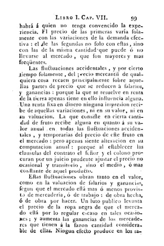 LIBRO 1. CAP. VII.	 99
habrá á quien no tenga convencido la expe.
riencia. Fl precio de las primeras varía fola-
mente con las variaciones de la demanda efec-
tiva : el ,cle las fegundas no folo con ellas , sino
con las de la misma cantidad quepuede	 no
llevarse al mercado , que fon mayores y mas
freqüentes.
Las fluauaciones accidentales , y por cierto
,,tiempo folamente , del i-••ecio mercantil de qual-
quiera cosa recaen principalmente l'obre aque.
llas partes de precio que se reducen á falarios,
y ganancias : porque la que se resuelve en renta
..de la bici-1.a apenas tiene en ello influencia alguna.
..Una renta fixa en dinero ninguna inipresion reci-
be de aquellas variaciones , ni en su valor, ni en
su valuacion. La que consifle en cierta canti-
dad de fruto recibe alguna en quanto á su va-
lor anual , en. todas las fluauaciones acciden-
tares , y temporarias .del precio de elle fruto en
el mercado : pero apenas siente alteracion en su
.compntacion anual : porqué al eflablecer las
clausulas del contrato el fchor y el colono pro-
.curan por un juicio prudente ajustar el precio no
_ocasional y transitorio , sino el medio , ó mas
conflante de aquel producto.
Ellas fluEluaciones obran tanto en el valor,
como en la valuacion de falarios y ganancias,
fegun que el mercado ella mas ó menos provis-
to de mercadería, ó de trabajo : de obra hecha,
de obra por hacer. Un luto publico levanta
el precio de la ropa negra de que el merca_
do ellá por lo regular escaso en tales ocasio-
mes ; y aumenta las ganancias de los rnercade_
res que tienen á la fazon cantidad considera..
ble -de ellas. NiDgun efe ±o produce en los sa.
 