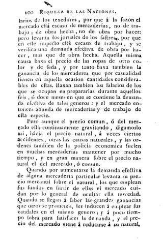 4111"..
100 RIQUEZA DE LAS NACIONES.
larios de los texedores por que á la fazon el
mercado ellá escaso de mercaderías , no de tra-
bajo ; de Obra hecha , no .de obra por hacer:
pero levanta los jornales de los faftrest, por que
en cite rcspeao ellá escaso de .trabajo , y se'
verifica una demanda efeaiva de obra por ha-
ca- mas que de obra hecha. Aquella misma
, causa baxa el recio de las Topas de otro co-
-lor y de Peda , y por tanto baxa tambien la
ganancia de los mercaderes que por casualidad
tienen en aquella ocasion cantidades considera-
bles de ellas. Baxan tambien los falarios de los
.que se ocupan en prepararlas durante ,aquellos
feis , cí doce meses en que se .contiene	 deman-
d efearva de tales generos : y el mercado en-
tonces abunda de mercaderias y de trabajo de
•íta especie.
Pero aunque el precio comun , 6' del mer-
cado efiá continuamente gravitando , digamoslo
asi , hácia el precio natural , á veces ciertos
accidentes , .otras las causas naturales , y las or-
Tienes tambien de la policía economica fuelea
en muchas mercaderías mantener por mucho
tiempo , y en gran manera fobre el precio na-
tural el del mercado , coman.
Guando por aumentarse la demanda efeaiva
de alguna mercadería particular levanta su pre-
cio mercantil (obre el natural , los que emplean
rus fondos en furtir de ellas el mercado cui-
dan por lo general de ocultar cita novedad.
Quando se llegan á faber las grandes ganancias
4que otros se prometen, les inducen á emplear fus
caudales en el mismo genero ; y á poco tiem-
po labra para fatisfacer la demanda , y el pre-
cio del .mercado viene á reducirse su natural,
 
