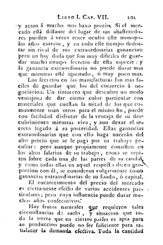 LIB110 1. .CAP. VII.	 LOt
y acaso á mucho mas bazo precio-. Si el mer-
cado eítz diflaute del lugar de sus aballecedo-
res pueden á veces tener oculto elle mpnopo.
LO años enteros , y en todo clic tiempo disfrit-
lar sin rival de sus extraordinarias ganancias:
pero no hay duda que fon muy difíciles de guar-
dar mucho tiempo fecretos de efta especie : y
ha ganancia .extraordinaria no puede durar mas
que mientras efle ignorado , ó muy poco mas.
Los fect etos en las manufacturas fon mas fa-
ciles de guardar que los del comercio á. Ile-
gociacioa. Un tintorero que descubre un modo
ventajoso de dar cierto color particular cort
materiales que cuellan la mitad de los que co-
rnunrnente usan otros para el mismo fin , puede
_con facilidad disfrutar de la ventaja de su des-
cubrimiento mientras viva , y aun dexar el se-
treta legado á su posteridad. Ellas ganancias
extraordinarias , que con ello haga .nacerán del
alto precio que se le paga por su trabaj o pe-
culiar : pero aunque propiamente consilten en
los altos falarios de su trabajo , como se repi-
ten fobre cada una .Ale las partes de su caudal,.
y como todas ellas en aquel respea-) diceu
porcion con él, se consideran vulgarmente COtilb
ganancias extraordinarias de su fondo, ó capital.
El encarecimiento del precio del mercado
es ciertamente efeao de varios accidentes p-ar-
ticulares; pero cuya influencia puede durar mu.
chos años confecutivos:
Hay frutos naturales, ve requieren tales
circunitancias de suelo , y situacion que to-
da la tierra que en ciertos paifes es apta para
su produccion puede no fer fuficiente para sa-
tiafacer la demanda efetiva. Toda la cantidad
 