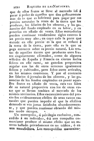 1 I	 RIQUEZA DE LASNACIONES.02
que de ellos fi utos se lleve al mercado irá ál
parar á poder de aquellos que dan gullosamente
mas de lo que es fuficiente para pagar por sus
precios naturales la renta de la tierra que los
produxo, los falarios de los obreros , y las
pandas del fondo empleado en su labor , y en
ponerlos en eftado de venta. Ellas mercaderías
,pueden continuar vendiendose siglos enteros á
,un precio muy alto ; en cuyo cafo la parte que
excede en elle precio' es la que se reduce á
Ja renta de la tierra , pues ella es la que se
paga entonces sobre su precio natural. Las ren-
tas de aquellas tierras que producen unos fru-
tos singularmente eflimados", corno de algunos
viñedos de España y Francia en ciertos fuelos
felices en elle ramo, no guardan proporcion
regular con las de otros .terrenos igualmente
felices y. cultivados, pero fobre Otros artículos„
en. los mismos, contornos. Y. ,por el. contrario
Jos falarios ó jornales de los obreros , y las ga-
nancias de los fondos empleados en poner aque-
llos frutos en ellado de venta, rara vez Talen
de su natural proporcion con los de otras co-
sas que se llevan Cambien al mercado de los
mismos territorios. Ellos encarecimiento8 del pre«.
cio fon evidentemente efeaos de unas causas na-
turales que pueden impedir el que la- efeEliva
demanda se vea jamas fatisfecha abundantemen-
te y que pueden_ continuar obrando del mis-.
mo modo siempre.
Un monopolio, -(5 privilegio exclusivo , con-
cedido á un individuo,. (54 ,una compañia co-
merciante produce el . mismo efebo que. un se-
creto hallado_ privadamente en un tráfico , ó en
tala manufaayrail Jmos, mQnupoliíiras rolinkenien7:
 