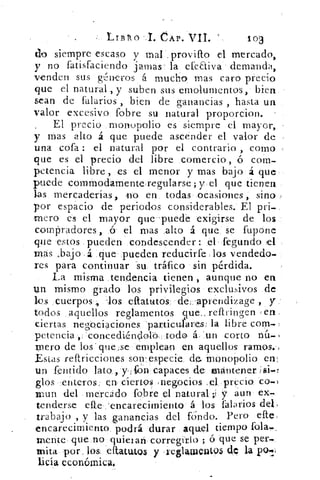 LtB/o	 CAP. VII.	 loa
do siempre escaso y mal .provifto el mercado,
y no fatisfaciendo jamas, la efeaiva demanda,
venden sus g;nieros á mucho mas caro precio
que el natural , y suben sus emolumentos, bien
sean de Marius , bien de ganancias , hasta un
valor excesivo fobre su natural proporcion.
El precio monopolio es siempre el mayor,
y mas alto á que puede ascender el valor de
una cofa : el natural por el contrario , como
que es el precio del libre comercio , ó com-
petencia libre, es el menor y mas bajo á que
puede commodamenteregularse; y el que tienen
las mercaderías, no en todas ocasiones, sino
por espacio de periodos considerables. El pri-
mero es el mayor que puede exigirse de los
compradores, ó el mas alto á que se fupone
que estos pueden condescender : el fegundo el
mas ,bajo á que pueden reducirfe los vended°_
res para continuar su tráfico sin pérdida.
La misma ,tendencia tienen , aunque no en
un mismo grado los privilegios exclusivos de
les cuerpos ., -los eftatutos de:,-aprendizage , y
todos aquellos reglamentos (pe_ reftringen e en
ciertas negociaciones particulares: la libre com-
petencia concecliéndoló. todo á. - un corto nú-
mero de los - que,se emplean en aquellos ramos.,
Estas reftricciones son-especie de monopolio en:
un fentido lato , y. ,fvOn capaces de mantener >si-r
filos enteros en ciertos negocios .e,1 precio co-1
mur! del mercado fobre el natural ;í y aun ex-
tenderse eRe 'encarecimiento á los falarios del,
trabajo , y las ganancias del fondo. Pero die:
encarecimiento podrá durar aquel tiempo fofa,..
mente que no quieian, corregirlo ; ó que se per.,
mita por, lin eflattlt,Q3 y reglauwat95 d,c la pcs-g
licia económica.
 