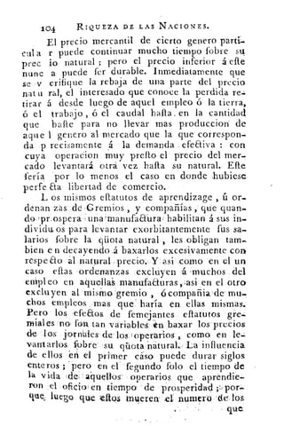 104	
RIQUEZA DE LAS NACIONES.
El precio mercantil de cierto genero partí-
cala r puede continuar mucho tiempo fobre su
prec io natural ; pero el precio inferior á elle
nunc a puede fer durable. Inmediatamente que
se y orifique la rebaja de una parte del precio
nat u ral, el interesado que conoce la perdida re.:
tirar á desde luego de aquel empleo ó la tierra,
el trabajo , ó el caudal halla. en la cantidad
que balle para no llevar mas produccion de
aque 1 genero al mercado que la que correspon-
da p recisamente	 la demanda - efeaiva : con
cuya operadion muy prello el precio del mer-
cado levantará otra vez halla su natural. Elle
feria por lo menos el caso, en donde .hubiese
perfe Eta libertad de comercio..
L os mismos ellatutos de aprendizage ú or-
denan zas dé =Gremios , y compañías , que guan-
do 'prospera : una •manufaaura . habilitan á sus in-
divida os para levantar exorbitantemente fus sa-
larios fobre la qüota natural , les obligan tam-
bien e n decayendo á baxarlos excesivamente con
respeto ál natural precio.	 asi como en el un
caso ellas ordenanzas exclnyen .muchos del
eMpleo en aquellas manufaauras,,asi en el otra
excluyen al misMo 'gremio , compañia . de mu-
chos empleos mas que haría en ellas mismas.
Pero los •efeaos de femejantes efiatutos gre-
miales no. foz tan variables, en bazar los precios
de los jornales de los . operarios , como en le-
vantarlos Cobre'- su qiiota naturaL La influencia
de ellos en el primer cáso puede durar siglos
enteros ; 'pero en el fegundo tolo el tiempo de
1a vida :del' aquellos' operarios que aprendie-
ron el oficio , en tiempo, de prosperidad ;:--por-
ctle, luego que tlios imileren el numero . de los
que
 