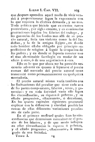 • Liziko L CAP. VIL	 105
que despees aprenden aquel modo de vivir ven-
drá á proporcionarse fegun la experiencia con
lo que requiera la efectiva demanda , y no mas.
Toda política que biciefe que en ciertos ramos
particulares , por siglos enteros, y cn continuadas
generaciones bajaren los talarlos cid trabajo , y
las ganancias de los fondos mas allá de su pre-.
cio natural, feria tan violenta como la del In.
dollan , y la .de la' antigua Egipto , en donde
todo hombre eflaba obligado por principio su-
perfficioso de religion á feguir la ocupacion de
fus padres ; y en donde se fuponia cometer uno
el mas abominable , facrilegio: en mudar de un
oficio á otro, ó de una negociacion á otra.
Eflo es lo que por-ahora me ha parecido
eesario advertir en quanto á fepararse el precio
Comun del mercado del -precio natural tanta
transeunte corno permanentemente en qualquiera
mercadería..
El precio natural mismo varia tambien con
las fluarraciones del peculiar que • tiene cada una
de fus partes componentes, talarlos , renta , y ga-
nancias :. y en toda fociedad varia die tegua
pus circunflatrciaS, su riqueza & pobreza , y su
citado progrésiV6, eftaciónaria, ó decadente.
En los quatro capitulos siguientes procurar
explicar con la diftincion y claridad- posible las
causas de ellas diferentes variaciones peculia-
res de cada parte.
En el primero mof1raré quales Pean las cir-
cunItancias que determinan naturalmente el pre-
cio de los fal-arios , y de que modo influyen
en ellas circunllancias la riqueza ó pobreza,
y el ellado progresivo , eltacionario,. ó retro-
grado de una fociedad.
Tomo 1.
 