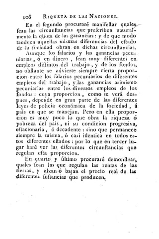 106	 RIQtir.ZA DE LAS NACrONES.
En el fegundo procuraré manifeflar quales
Pean las circunítancias que prefcriben natural-.
mente la qüuta de las ganancias : y de que modo
tambien aquellas mismas diferencias del eftado
de la fociedad obran, en dichas circunItancias.
Aunque los falarios y las ganancias pecu-
niarias ó en dinero , fean muy • diferentes en
empleos, dillintos del trabajo , y de los fondos,
xro obftante se advierte siempre cierta propor-
cion entre los falarios pecuniarios de diferentes
empleos del trabajo , y_las ganancias asimismo
pecuniarias entre los diversos empleos de los
fondos : -cuya prop-orcion , como se verá des-.
pues , depende en gran parte de las diferentes
leyes de policía económica de la fociedad , á
país en que se manejan. Pero en ella propor-
don es muy poco lo que obra la riqueza ó
pobreza del país , ni su c.ondicion progresiva,
effacionaria , ó decadente : sino que permanece
siempre la misma, ó casi identica en todos es_
tos diferentes citados : por lo que en tercer lu-
gar haré ver las diferentes circunftancias que
regulan ella proporcion.
En quarto. y último procuraré demonftrar,
quales fean las que regulan las rentas de las
tierras , y alzan 6 bajan el precio real de las
-diferentes fultancias que • producen.
 