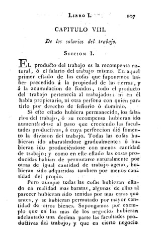 Lia	 £07
CAPITULO VIII.
De los salarios del trabajo.
SECCION 1.
ELproduao del trabajo es la recompensa na...
tural, ó el falario del trabajo mismo. En aquel
primer eflado de las cófas que fuponemos
.ber precedido á la propiedad de las tierras, y
á la acurnulacion de fOndos, todo el producto
del trabajo pertenecía al trabajador: ni en él
habia propietario, ni otra perfona con quien par:.
tido- por derecho de feiiorío ó dominio.
Si efte eflado hubiera permanecido, los falaz.
rios-del trabajo, ó su recompensa hubieran :id?)
aumentándose al paso que creciendo las.facul.
tades productivas, á cuya perfeccion di6 fomen-
to la division del trabajo. Todas las cofas
bieran ido abaratándose :gradualmente ó
bieran ido produciéndose con menos cantidad
de:trabajo; y corno en efte-eltado- las cosas pro..
(lucidas habian de permutavse naturalmente por
otras de igual; cantidad de trabajo age ►o , huí.
bieran sido adquiridas tambren por menos can=
tidad del propio.
Pero aunque todas las cofas hubieran ella..
do' en realidad mas baratas , algunas de ellas al
parecer hubieran sido-- tenidas por mas caras que
antes, y se hubieran permutado por mayor can:-
tidad de otros bienes. -Supongamos por exem-
pto que-'-eá los mas de los negocios hubieran
.adelantado- una decima : parte las facultades pro.,.
dul-tivas del- trabajo; , y que en cierto, pegocick
 