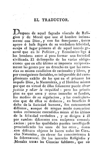 EL TRADUCTOR.
Des pues de aquel fagrado vinculo de Reli.;
gion y de Moral que une al hombre intima-
mente con Dios , y con fus femejantes , único
apoyo ó bafa fegura de su verdadera felicidad,
ocupa el lugar primero el de aquel interés ge-
nera! que en lo Político , y Económico liga á
los hombres entre sí para formar una fociedad
civilizada. El defernperio de las varias obliga-
ciones que en elle último se imponen reciproca.
mente las gentes por un derecho en .que las auto-
riza su misma condkion de racionales y libres, y
por consiguiente fociables, es infeparable del cum-
plimiento exáao de las que en el, primero las
impufo Dios , la Naturaleza, y el Hombre, mismo
por que en virtud de ellas folarnente puede obrar
justicia y odiar la iniquidad : pero los -princi-
pios en que unos y otros interefes se fundan,
los medios .de su regulacion , y las confeqüen-
:cías que de ellos se deducen	 en beneficio él
darlo de la fociedad humana, fon enteramente
.diftintos , aunque de ningun modo. contrarios:
.todos reciamente entendidos miran al fin último
de la felicidad verdadera , y se dirigen á él
por rumbos diferentes con recíproca cornuni.
vcacion : pero fus qualidadeS pueden
.,prescindiendo: los unos de los otros	 como
.,..con diftiraos objetos lo hacen' todas` las Cien-
cias Naturales , sin elevar fus conocimientos á
lo fobrenaturah De los interefes Reliliofós y
..,Morales tratar) las- Ciencias' fublinies que , no
 